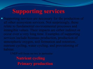 Supporting services
 Supporting services are necessary for the production of
all other ecosystem services. Not surprisingly, these
relate to fundamental environmental processes and
intangible values. Their impacts are either indirect or
occur over a very long time. Examples of supporting
services include biomass production, production of
atmospheric oxygen, soil formation and retention,
nutrient cycling, water cycling, and provisioning of
habitat.
UNEP will focus on two in particular:
Nutrient cycling
Primary production
 