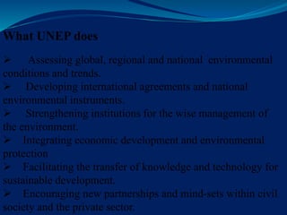 What UNEP does
 Assessing global, regional and national environmental
conditions and trends.
 Developing international agreements and national
environmental instruments.
 Strengthening institutions for the wise management of
the environment.
 Integrating economic development and environmental
protection
 Facilitating the transfer of knowledge and technology for
sustainable development.
 Encouraging new partnerships and mind-sets within civil
society and the private sector.
 