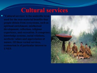Cultural services
 ‘Cultural services’ is the umbrella term
used for the non-material benefits that
people obtain from ecosystems, such as
spiritual enrichment, intellectual
development, reflection, religious
experience, and recreation. It comprises
knowledge systems, social relations,
aesthetic values and appreciation of
nature. Of these varied services,
ecotourism is of particular interest to
UNEP.
 