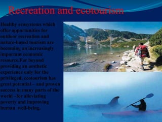 Recreation and ecotourism
Healthy ecosystems which
offer opportunities for
outdoor recreation and
nature-based tourism are
becoming an increasingly
important economic
resource.Far beyond
providing an aesthetic
experience only for the
privileged, ecotourism has
great potential – and proven
success in many parts of the
world –for alleviating
poverty and improving
human well-being.
 
