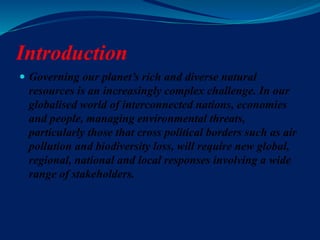 Introduction
 Governing our planet’s rich and diverse natural
resources is an increasingly complex challenge. In our
globalised world of interconnected nations, economies
and people, managing environmental threats,
particularly those that cross political borders such as air
pollution and biodiversity loss, will require new global,
regional, national and local responses involving a wide
range of stakeholders.
 