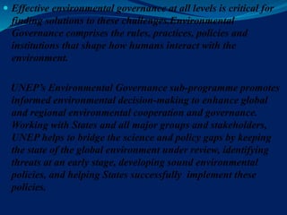  Effective environmental governance at all levels is critical for
finding solutions to these challenges.Environmental
Governance comprises the rules, practices, policies and
institutions that shape how humans interact with the
environment.
UNEP’s Environmental Governance sub-programme promotes
informed environmental decision-making to enhance global
and regional environmental cooperation and governance.
Working with States and all major groups and stakeholders,
UNEP helps to bridge the science and policy gaps by keeping
the state of the global environment under review, identifying
threats at an early stage, developing sound environmental
policies, and helping States successfully implement these
policies.
 