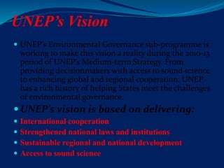 UNEP’s Vision
 UNEP’s Environmental Governance sub-programme is
working to make this vision a reality during the 2010-13
period of UNEP’s Medium-term Strategy. From
providing decisionmakers with access to sound science
to enhancing global and regional cooperation, UNEP
has a rich history of helping States meet the challenges
of environmental governance.
UNEP’s vision is based on delivering:
 International cooperation
 Strengthened national laws and institutions
 Sustainable regional and national development
 Access to sound science
 