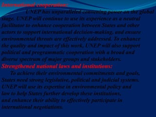 International cooperation:
UNEP has unparalleled convening power on the global
stage. UNEP will continue to use its experience as a neutral
facilitator to enhance cooperation between States and other
actors to support international decision-making, and ensure
environmental threats are effectively addressed. To enhance
the quality and impact of this work, UNEP will also support
political and programmatic cooperation with a broad and
diverse spectrum of major groups and stakeholders.
Strengthened national laws and institutions:
To achieve their environmental commitments and goals,
States need strong legislative, political and judicial systems.
UNEP will use its expertise in environmental policy and
law to help States further develop these institutions,
and enhance their ability to effectively participate in
international negotiations.
 