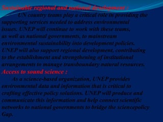 Sustainable regional and national development :
UN country teams play a critical role in providing the
supporting services needed to address environmental
issues. UNEP will continue to work with these teams,
as well as national governments, to mainstream
environmental sustainability into development policies.
UNEP will also support regional development, contributing
to the establishment and strengthening of institutional
arrangements to manage transboundary natural resources.
Access to sound science :
As a science-based organization, UNEP provides
environmental data and information that is critical to
crafting effective policy solutions. UNEP will produce and
communicate this information and help connect scientific
networks to national governments to bridge the sciencepolicy
Gap.
 
