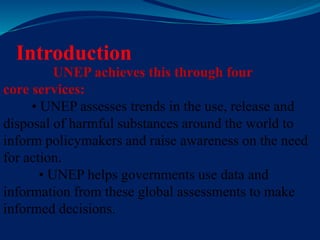 Introduction
UNEP achieves this through four
core services:
• UNEP assesses trends in the use, release and
disposal of harmful substances around the world to
inform policymakers and raise awareness on the need
for action.
• UNEP helps governments use data and
information from these global assessments to make
informed decisions.
 