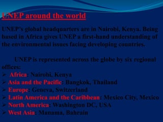 UNEP around the world
UNEP’s global headquarters are in Nairobi, Kenya. Being
based in Africa gives UNEP a first-hand understanding of
the environmental issues facing developing countries.
UNEP is represented across the globe by six regional
offices:
 Africa: Nairobi, Kenya
 Asia and the Pacific: Bangkok, Thailand
 Europe: Geneva, Switzerland
 Latin America and the Caribbean: Mexico City, Mexico
 North America: Washington DC, USA
 West Asia: Manama, Bahrain
 