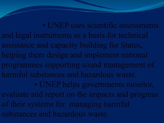• UNEP uses scientific assessments
and legal instruments as a basis for technical
assistance and capacity building for States,
helping them design and implement national
programmes supporting sound management of
harmful substances and hazardous waste.
• UNEP helps governments monitor,
evaluate and report on the impacts and progress
of their systems for managing harmful
substances and hazardous waste.
 