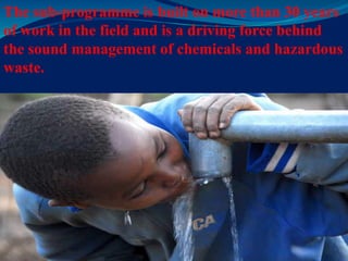 The sub-programme is built on more than 30 years
of work in the field and is a driving force behind
the sound management of chemicals and hazardous
waste.
 