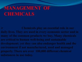 MANAGEMENT OF
CHEMICALS
 Chemicals play an essential role in our
daily lives. They are used in every economic sector and in
many of the common products we buy. Many chemicals
are critical to human well-being and sustainable
development; yet they can also endanger health and the
environment if not manufactured, used and managed
properly. There are over 100,000 different chemical
substances in use today.
 