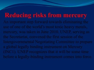 Reducing risks from mercury
An important step forward towards eliminating the
use of one of the world’s most toxic heavy metals,
mercury, was taken in June 2010. UNEP, serving as
the Secretariat, convened the first session of the
Intergovernmental Negotiating Committee to prepare
a global legally binding instrument on Mercury
(INC1). UNEP recognizes that it will be some time
before a legally-binding instrument comes into force.
 