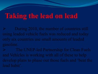 Taking the lead on lead
 During 2010, the number of countries still
using leaded vehicle fuels was reduced and today
only six countries use small amounts of leaded
gasoline.
 The UNEP-led Partnership for Clean Fuels
and Vehicles is working with all of these to help
develop plans to phase out those fuels and ‘beat the
lead habit’.
 