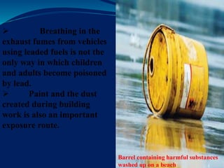 Barrel containing harmful substances
washed up on a beach
 Breathing in the
exhaust fumes from vehicles
using leaded fuels is not the
only way in which children
and adults become poisoned
by lead.
 Paint and the dust
created during building
work is also an important
exposure route.
 