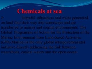 Chemicals at sea
 Harmful substances and waste generated
on land find their way into waterways and are
transferred to marine and coastal environments. The
Global Programme of Action for the Protection of the
Marine Environment from Land-based Activities
(GPA-Marine) is the only global intergovernmental
initiative directly addressing the link between
watersheds, coastal waters and the open ocean.
 