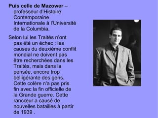 Puis celle de Mazower  – professeur d’Histoire Contemporaine Internationale à l’Université de la Columbia. Selon lui les Traités n’ont pas été un échec : les causes du deuxième conflit mondial ne doivent pas être recherchées dans les Traités, mais dans la pensée, encore trop belligérante des gens. Cette colère n'a pas pris fin avec la fin officielle de la Grande guerre. Cette rancœur a causé de nouvelles batailles à partir de 1939 . 