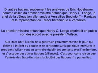 D' autres travaux soutiennent les analyses de Eric Hobsbawm, comme celles du premier ministre britannique Henry C. Lodge, le chef de la délégation allemande à Versailles Brockdorff – Rantzau et le représentant du Trésor britannique à Versailles. Le premier ministre britannique Henry C. Lodge exprimait en public son désaccord avec le président Wilson. Aux Etats-Unit, à la fin de la guerre,un gouvernment voit le jour, qui defend l' intérêt du peuple et se concentre sur la politique intériure; le président Wilson veut au contraire établir des contacts avec l' exéterieur, et s' occuper des autres Nations (alliances).  C’est pour cette raison que l’entrée des Etats-Unis dans la Société des Nations n' a pas eu lieu.  