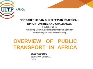 SOOT-FREE URBAN BUS FLEETS IN IN AFRICA –
OPPORTUNITIES AND CHALLENGES
5 October 2015
Achieving Clean Bus Fleets: International Seminar
Ecomobility Festival, Johannesburg
OVERVIEW OF PUBLIC
TRANSPORT IN AFRICA
CISSE YSSOUFOU
SECRETARY GENERAL
UATP
 