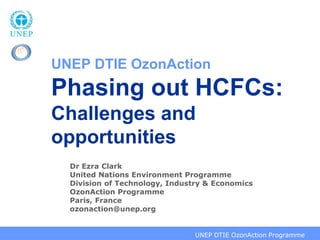 UNEP DTIE OzonAction
Phasing out HCFCs:
Challenges and
opportunities
     Dr Ezra Clark
     United Nations Environment Programme
     Division of Technology, Industry & Economics
     OzonAction Programme
     Paris, France
     ozonaction@unep.org


2008 CAP Advisory Group, Paris, 4-5 September 2008 OzonAction Programme
                                         UNEP DTIE
 