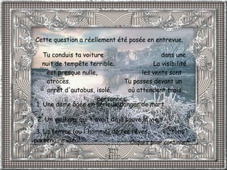 Cette question a réellement été posée en entrevue.  Tu conduis ta voiture  dans une nuit de tempête terrible.  La visibilité est presque nulle,  les vents sont atroces.  Tu passes devant un arrêt d'autobus, isolé,  où attendent trois personnes:   1. Une dame âgée en sérieux danger de mort.              2. Un vieil ami qui t'avait déjà sauvé la vie.     3. La femme (ou l'homme) de tes rêves,  ton partenaire idéal.   Cliquez pour continuer. 
