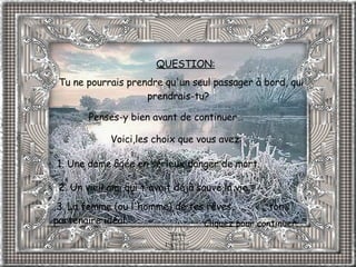 Tu ne pourrais prendre qu'un seul passager à bord, qui prendrais-tu?           Penses-y bien avant de continuer…  1. Une dame âgée en sérieux danger de mort.              2. Un vieil ami qui t'avait déjà sauvé la vie.     3. La femme (ou l'homme) de tes rêves,  ton partenaire idéal.   Voici,les choix que vous avez: QUESTION: Cliquez pour continuer. 