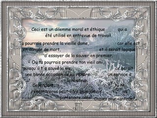 Ceci est un dilemme moral et éthique  qui a été utilisé en entrevue de travail.  Tu pourrais prendre la vieille dame,  car elle est en danger de mort,  et il serait logique d'essayer de la sauver en premier.  Ou tu pourrais prendre ton vieil ami,  puisqu'il t'a sauvé la vie,  ce serait une bonne occasion de lui rendre  un service à la hauteur.  Cependant,  tu ne rencontreras peut-être plus jamais  le partenaire idéal...   Cliquez pour continuer. 