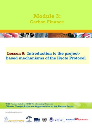 Module 3:
                           Carbon Finance




Lesson 9: Introduction to the project-
based mechanisms of the Kyoto Protocol




UNEP Finance Initiative (UNEP FI) e-Learning Course on
Climate Change: Risks and Opportunities for the Finance Sector

in collaboration with
 