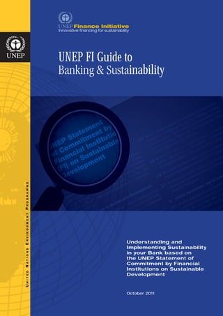 UNEP FI Guide to
                      Banking & Sustainability


                                     t
                                  en by
                               tement ion
                        P  Sta itm itut
                                   t    e
                     NE omm l Ins nabl
                    U C
                              ia   ai
                     of anc Sust nt
                      Fin ) on pme
                       (FI velo
                        De
R A M M E
PROG
N V I R O N M ENT




                                            U
                                            Understanding and
E




                                            I
                                            Implementing Sustainability
ATI O N S




                                            i
                                            in your Bank based on
                                            t
                                            the UNEP Statement of
                                            C
                                            Commitment by Financial
N




                                            I
                                            Institutions on Sustainable
N ITE D




                                            D
                                            Development
U




                                            O
                                            October 2011
 