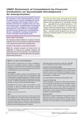 UNEP Statement of Commit mitment by Financial
    Institutions on Sustainab
                          nable Development –
                      1
    An Interpretation
    We members of the Financial Services Sector
                                      e                                                            “As we have seen all too recently, when banks fail, the economic
    recognize that economic deve   velopment needs
                                   ve                                                              stability of nations and indeed the entire global ﬁnancial system are
    to be compatible with huma welfare and a
                                man
                                ma                                                                 threatened. This has brought the issue of “sustainability” into sharp
    healthy environment. To igo ignore this is to risk                                             focus…. sustainability has been considered somewhat of a “soft”
    increasing social, environmental and ﬁnancial
                           vir
                             r                                                                     topic until fairly recently, an addendum to the normal course of
    costs. We further receco
                          cognize that sustainable                                                 running a business and relying too heavily on anecdotal evidence
    development is the collective responsibility
                       he
                        e                                                                          rather than measurable benchmarks. This approach is now a thing of
    of governments, businesses and individuals.
                     ,                                                                             the past… sustainable economic development is not a luxury, but a
    We are committed to working collectively
                  ttt
                                                                                                   requirement to strategically position our economy for this century.”
    toward common sustainability goals.
                moo
                                                                                                   Mr Sizwe Nxasana
                                                                                                   CEO, First Rand Limited
    WHAT DOES THIS MEAN?
           ES
            S
    The Statemen preamble establishes the recognition of ﬁnancial
              ment’s
    institutions (FI),on the basic principles of sustainable development
              ns’
    as the con
            onceptual framework for their sustainability efforts.
    HOW IS IT RELEVANT TO MY INSTITUTION?
      W
    Within this conceptual framework, the business drivers for
       hin
    susta
       tainability are numerous and compelling: compliance with
    env
     nvironmental and social laws/regulations; cost savings/efﬁciency;
    ﬁn
    ﬁnancial risk mitigation; new business opportunities; and reputation/
    im
    image/branding management.


      What’s in a name? A few Deﬁnitions
      While this Guide is constructed upon the concept of sustainability, as                      United Nations Global Compact Who Cares Wins Series, 2004-2008
      derived from the Bruntland Commission’s deﬁnition of sustainable                            http://www.unglobalcompact.org/Issues/ﬁnancial_markets/index.html
      development, a number of other terms are commonly used to encapsulate                       Corporate Social Responsibility
      FI’s approaches to issues, such as the environment and society, which have                  The origins of Corporate Social Responsibility (CSR) terminology are closer
      not traditionally been at the heart of FI operations.                                       to the corporate sector itself, with a distinct focus on the concerns, needs and
      Sustainability                                                                              expectations of society. As such CSR addresses the integration of issues of
      The Brundtland Commission, convened by the United Nations in 1983,                          concern to society in companies’ business operations and their interaction
      produced the report Our Common Future, which established the widely                         with stakeholders, on a voluntary basis.
      accepted deﬁnition of sustainable development as “Meeting the needs of the                  Social Responsibilities of the Businessman, Howard Bowen, 1953.
      present without compromising the ability of future generations to meet their
      own needs.” The deﬁnition is supported by the equally widely acknowledged                   Corporate Citizenship
      three pillars: economic, social and environmental development.                              Corporate Citizenship is a concept close to CSR but perhaps preferred by
                                                                                                  some (and especially in North America) for its more intimate connection
      Sustainability has since become a generic concept utilized in a variety                     to the communities directly surrounding the corporation. Corporate
      of domains, to support the worldview that economic, social and                              Citizenship strives to meet the social, cultural and environmental
      en
      environmental issues are fundamentally interlinked and must therefore                       responsibilities with the community wherein which the institution seeks a
      be considered in unison.
       e                                                                                          license to operate, as well as economic and ﬁnancial responsibilities to its
      http://
          ://www.un-documents.net/wced-ocf.htm                                                    shareholders or immediate stakeholders.
      ESG                                                                                         Business Ethics
      ESG is a generic term usually traced back to the initial work of United
                g                                                                                 Business Ethics is an approach founded more closely on ethical and moral
      Nations Glob Compact on ﬁnancial markets and sustainability issues,
                 obal                                                                             beliefs: what is the right (or wrong) thing to do? When the actions of
      now widely used in capital markets/by investors. ESG (environmental,                        individuals and ﬁrms, in the pursuit of self-interest and proﬁts, adversely
      social and governan factors are considered as a subset of non-ﬁnancial
                      nance)                                                                      affect others, it is an ethical imperative to exercise appropriate constraint.
                                                                                                                                                                              t.
      performance indicators which serve to evaluate corporate behaviour and
                         tors,
      determine the future ﬁnancial performance of companies.
                            nan


1     See Annex IA and IB respectively for an uncommented version of the Statement and a brief history of the Statement. A list of Banking Signatories to the Statement
      (as at October 2011) is available in Annex II.

12                                                                                                                       UNEP FI Guide to Banking & Sustainability
 