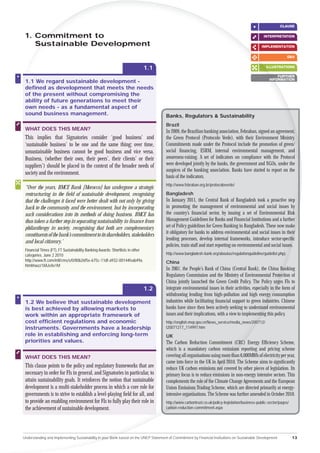 CLAUSE

 1. Com
     ommitment to                                                                                                                                  INTERPRETATION
                                                                                                                                                            A

    Su
    Sustainable Development                                                                                                                       IMPLEMENTATION

                                                                                                                                                                   Q&A


                                                                               1.1                                                                  ILLUSTRATIONS

                                                                                                                                                          FURTHER
                                                                                                                                                      INFORMATION
                                                                                                                                                       N
 1.1 We regard sustainable development -
 deﬁned as development that meets the needs
 of the present without compromising the
 ability of future generations to meet their
 own needs - as a fundamental aspect of
 sound business management.                                                           Banks, Regulators & Sustainability
                                                                                      Brazil
 WHAT DOES THIS MEAN?                                                                 In 2009, the Brazilian banking association, Febraban, signed an agreement,
 This implies that Signatories consider ‘good business’ and                           the Green Protocol (Protocolo Verde), with their Environment Ministry.
 ‘sustainable business’ to be one and the same thing; over time,                      Commitments made under the Protocol include the promotion of green/
 unsustainable business cannot be good business and vice versa.                       social ﬁnancing, ESRM, internal environmental management, and
 Business, (whether their own, their peers’, their clients’ or their                  awareness-raising. A set of indicators on compliance with the Protocol
 suppliers’) should be placed in the context of the broader needs of                  were developed jointly by the banks, the government and NGOs, under the
                                                                                      auspices of the banking association. Banks have started to report on the
 society and the environment.
                                                                                      basis of the indicators.
                                                                                      http://www.febraban.org.br/protocoloverde/
 “Over the years, BMCE Bank [Morocco] has undergone a strategic
 restructuring in the ﬁeld of sustainable development, recognising                    Bangladesh
 that the challenges it faced were better dealt with not only by giving               In January 2011, the Central Bank of Bangladesh took a proactive step
 back to the community and the environment, but by incorporating                      in promoting the management of environmental and social issues by
 such considerations into its methods of doing business. BMCE has                     the country’s ﬁnancial sector, by issuing a set of Environmental Risk
 thus taken a further step in separating sustainability in ﬁnance from                Management Guidelines for Banks and Financial Institutions and a further
 philanthropy in society, recognising that both are complementary                     set of Policy guidelines for Green Banking in Bangladesh. These now make
 constituents of the bank’s commitment to its shareholders, stakeholders              it obligatory for banks to address environmental and social issues in their
                                                                                      lending processes, develop internal frameworks, introduce sector-speciﬁc
 and local citizenry.”
                                                                                      policies, train staff and start reporting on environmental and social issues.
                                                                                                                                                                 s.
 Financial Times (FT), FT Sustainability Banking Awards: Shortlists in other
 categories. June 2 2010                                                              http://www.bangladesh-bank.org/aboutus/regulationguideline/guidelist.php).
 http://www.ft.com/intl/cms/s/0/80b26f5e-675c-11df-a932-00144feab49a.                 China
 html#axzz1XAJeXe1M
                                                                                      In 2007, the People’s Bank of China (Central Bank), the China Ban       anking
                                                                                      Regulatory Commission and the Ministry of Environmental Protec        ection of
                                                                                      China jointly launched the Green Credit Policy. The Policy urge FIs to
                                                                                                                                                           ges
                                                                               1.2    integrate environmental issues in their activities, especially in the form of
                                                                                                                                                         th
                                                                                      withdrawing lending from high-pollution and high energy co      consumption
 1.2 We believe that sustainable development                                          industries while facilitating ﬁnancial support to green indus ustries. Chinese
 is best achieved by allowing markets to                                              banks have since then been actively seeking to understand environmental
                                                                                                                                                 nd
 work within an appropriate framework of                                              issues and their implications, with a view to implementing this policy.
                                                                                                                                               ing
 cost efﬁcient regulations and economic                                               http://english.mep.gov.cn/News_service/media_news/2007
                                                                                                                                          0712/
 instruments. Governments have a leadership                                           t20071217_114997.htm
 role in establishing and enforcing long-term                                         UK
 priorities and values.                                                               The Carbon Reduction Commitment (CRC) Energy Efﬁciency Scheme,
                                                                                                                                  C)
                                                                                      which is a mandatory carbon emissions reporting and pricing scheme
                                                                                                                               ns
 WHAT DOES THIS MEAN?                                                                 covering all organisations using more than 6,000MWh of electricity per year,
                                                                                                                            tha
                                                                                      came into force in the UK in April 20 The Scheme aims to signiﬁcantly
                                                                                                                        l 2010.
 This clause points to the policy and regulatory frameworks that are                  reduce UK carbon emissions not covered by other pieces of legislation. Its
 necessary in order for FIs in general, and Signatories in particular, to             primary focus is to reduce emissions in non-energy intensive sectors. This
                                                                                                                   em
 attain sustainability goals. It reinforces the notion that sustainable               complements the role of the Climate Change Agreements and the European
                                                                                                                th
 development is a multi-stakeholder process in which a core role for                  Union Emissions Trading Scheme, which are directed primarily at energy-
                                                                                                         Trad
 governments is to strive to establish a level-playing ﬁeld for all, and              intensive organis
                                                                                                    anisations. The Scheme was further amended in October 2010.
 to provide an enabling environment for FIs to fully play their role in               http://www
                                                                                             www.carbontrust.co.uk/policy-legislation/business-public-sector/pages/
 the achievement of sustainable development.                                          carbon
                                                                                       arbon-reduction-commitment.aspx




Understanding and Implementing Sustainability in your Bank based on the UNEP Statement of Commitment by Financial Institutions on Sustainable Development             13
 