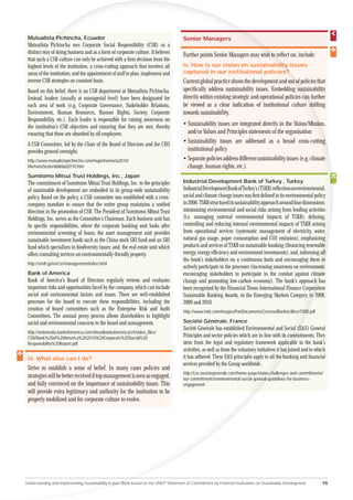 Mutualista Pichincha, Ecuador
         ta                                                                           Senior Managers
 Mutualista Pichincha sees Corporate Social Responsibility (CSR) as a
           ta
 distinct way of doing business and as a form of corporate culture. It believes
       ct w                                                                           Further points Senior Managers may wish to reﬂect on, include:
                                                                                                                                 r
 that such a CSR culture can only be achieved with a ﬁrm decision from the
      su
 high levels of the institution, a cross-cutting approach that involves all
   ghest                                                                              iv. How is our vision on sustainabilit issues
                                                                                                                          lity
                                                                                                                            ty
 ar
 areas of the institution, and the appointment of staff to plan, implement and        captured in our institutional policies??
 o
 oversee CSR strategies on constant basis.                                            Current global practice shows the development and use of policies that
 Based on this belief, there is no CSR department at Mutualista Pichincha.            speciﬁcally address sustainability issues. Embedding sust ustainability
 Instead, leaders (usually at managerial level) have been designated for              directly within existing strategic and operational policies can further
                                                                                                                                                   an
 each area of work (e.g. Corporate Governance, Stakeholder Relations,                 be viewed as a clear indication of institutional culture shifting
                                                                                                                                                     sh
 Environment, Human Resources, Human Rights, Society, Corporate                       towards sustainability.
 Responsibility, etc.). Each leader is responsible for raising awareness on
 the institution’s CSR objectives and ensuring that they are met, thereby             • Sustainability issues are integrated directly in the Vision/Mission on,
 ensuring that these are absorbed by all employees.                                     and/or Values and Principles statements of the organisation
 A CSR Committee, led by the Chair of the Board of Directors and the CEO
                                                                                      • Sustainability issues are addressed as a broad cross-cutting
 provides general oversight.                                                            institutional policy
 http://www.mutualistapichincha.com/mupi/memoria2010/                                 • Separate policies address different sustainability issues (e.g. climate
 MemoriaSostenibilidad2010.htm                                                          change, human rights, etc.)
 Sumitomo Mitsui Trust Holdings, Inc., Japan
 The commitment of Sumitomo Mitsui Trust Holdings, Inc. to the principles             Industrial Development Bank of Turkey , Turkey
 of sustainable development are embodied in its group-wide sustainability             Industrial Development Bank of Turkey’s (TSKB) reﬂection on environmental,
 policy. Based on the policy, a CSR committee was established with a cross-           social and climate change issues was ﬁrst deﬁned in its environmental policy
 company mandate to ensure that the entire group maintains a uniﬁed                   in 2006. TSKB structured its sustainability approach around four dimensions:
 direction in the promotion of CSR. The President of Sumitomo Mitsui Trust            minimizing environmental and social risks arising from lending activities
 Holdings, Inc. serves as the Committee’s Chairman. Each business unit has            (i.e. managing external environmental impacts of TSKB); deﬁning,
 its speciﬁc responsibilities, where the corporate banking unit looks after           controlling and reducing internal environmental impacts of TSKB arising
 environmental screening of loans; the asset management unit provides                 from operational services (systematic management of electricity, water,
 sustainable investment funds such as the China stock SRI fund and an SRI             natural gas usage, paper consumption and CO2 emission); emphasizing
 fund which specializes in biodiversity issues; and, the real estate unit which       products and services of TSKB on sustainable banking (ﬁnancing renewable
 offers consulting services on environmentally-friendly property.                     energy, energy efﬁciency and environment investments); and, informing all
                                                                                      the bank’s stakeholders on a continuous basis and encouraging them to      o
 http://smth.jp/en/csr/management/index.html
                                                                                      actively participate in the processes (increasing awareness on environment
                                                                                                                                                               nt,
 Bank of America                                                                      encouraging stakeholders to participate in the combat against climate    a
 Bank of America’s Board of Directors regularly reviews and evaluates                 change and promoting low-carbon economy). The bank’s approach has
 important risks and opportunities faced by the company, which can include            been recognised by the Financial Times-International Finance Corporation
                                                                                                                                                             a
 social and environmental factors and issues. There are well-established              Sustainable Banking Awards, in the Emerging Markets Category, in 2008,
 processes for the board to execute these responsibilities, including the             2009 and 2010.
 creation of board committees such as the Enterprise Risk and Audit                   http://www.tskb.com/images/PartDocuments/CevreselBankacilikveTSKB.pdf
                                                                                                                                                      B
 Committees. The annual proxy process allows shareholders to highlight
 social and environmental concerns to the board and management.                       Société Générale, France
                                                                                      Société Générale has established Environmental and Social (E&S) General
                                                                                                                                                        (E
 http://webmedia.bankofamerica.com/aheadbankofamerica/v4/video_ﬁles/
 CSR/Bank%20of%20America%202010%20Corporate%20Social%20                               Principles and sector policies which are in line with its comm  mmitments. They
 Responsibility%20Report.pdf                                                          stem from the legal and regulatory framework applicab to the bank’s
                                                                                                                                                    able
                                                                                      activities, as well as from the voluntary initiatives it has joined and to which
                                                                                                                                                 s jo
 iii. What else can I do?                                                             it has adhered. These E&S principles apply to all the banking and ﬁnancial
                                                                                                                                                ba
                                                                                      services provided by the Group worldwide.
 Strive to establish a sense of belief. In many cases policies and
                                                                                      http://csr.societegenerale.com/home-page/vision-ch
                                                                                                                                      challenges-and-commitments/
 strategies will be better received if top management is seen as engaged,             our-commitments/environmental-social-general-g-guidelines-for-business-
 and fully convinced on the importance of sustainability issues. This                 engagement
 will provide extra legitimacy and authority for the institution to be
 properly mobilized and for corporate culture to evolve.




Understanding and Implementing Sustainability in your Bank based on the UNEP Statement of Commitment by Financial Institutions on Sustainable Development           15
 