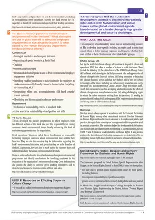 1.5

 Bank’s expectat and procedures vis-a-vis these intermediaries, including
             ctations                                                                 1.5 We recognize that the sustainable
                                                                                                            t th
 its environm
           onmental review procedure, whereby the Bank reviews the FIs’               development agenda is becbeco
                                                                                                                 ecoming increasingly
 capacitie to handle the environmental aspects of their lending operations.
        ties                                                                          inter-linked with humanitarian and social
                                                                                                                   an
 http://
     ://www.nib.int/about_nib/environment/environmental_policy_guidelines             issues as the global environment agenda
                                                                                                                     ent
                                                                                      broadens and as climate change brings greater
                                                                                                                         br
 v
 viii. How is/are our policy/ies communicated
                                                                                      developmental and security challenges.
                                                                                                                          nge
 and promoted inside the bank? What strategies
 are put in place overall to stimulate employee                                       WHAT DOES THIS MEAN
 engagement on sustainability issues? To what
                                                                                      The complexity of sustainability issues has led an increasing number
 extent is the Human Resources Department
 involved in these efforts?                                                           of FIs to develop issue-speciﬁc policies, strategies and actions that
                                                                                                                                                     ns
                                                                                      enable them to better manage exposure and impacts, whether their  th
 Current staff
                                                                                      own or that of their clients and/or other stakeholder groups.
 • Issuing of newsletters and company intranets
 • Organizing of special events (e.g. Earth Day)                                      HSBC Group, UK
 • Training                                                                           Led by the belief that climate change will continue to impact its clients and
                                                                                      operations, HSBC has taken a number of actions to tackle the issues. These
 • Contests and challenges                                                            include the following: (i) the establishment of the HSBC Climate Change Centre
 • Creation of dedicated/special teams to drive environmental employee                of Excellence, which investigates the likely economic risks and opportunities of
   engagement initiatives                                                             climate change for the ﬁnancial markets; (ii) being committed to ﬁnancing
 • Providing enabling conditions to make it simpler for employees to                  the ‘climate business’ sector and what they believe, will be the low carbon
                                                                                      technologies of the future, including low carbon energy production and energy
   make environmentally friendly choices in the workplace (recycling,
                                                                                      efﬁciency; (iii) launching the HSBC Global Climate Change Benchmark Index,
   co-commuting, etc.)
                                                                                      which lists companies focused on developing solutions to combat the effects of
 • Recognising efforts and accomplishments (HR-based awards/                          climate change across many business sectors; (iv) setting challenging targets
   reward systems)                                                                    to reduce the carbon emissions resulting from its operations; (v) working in
 • Identifying and discouraging inadequate performance                                partnership with leading NGOs and engaging HSBC employees in understanding
                                                                                      and taking action to address climate change.
 Recruitment
                                                                                      http://www.hsbc.com/1/2/sustainability/protecting-the-environment/climate-change
 • Inclusion of sustainability criteria in standard ToRs
                                                                                      Barclays
 • Active search for sustainability-related proﬁles and skills
                                                                                      Barclays aims to always operate in accordance with the Universal Declaration     n
                                                                                      of Human Rights, among other international standards. Barclays Statement         nt
 TD Bank, Canada
                                                                                      on Human Rights outlines the issue’s relevance to its employment policies and   n
 TD has developed two parallel programmes in which employees from
                                                                                      practices, its supply chain screening and management and the responsible use ofe
 two different sections of the bank take over the responsibility for raising
                                                                                      its products and services. The institution helped the development of the busin
                                                                                                                                                                   iness
 awareness about environmental issues, thereby enhancing the level of
                                                                                      and human rights agenda through its membership in key organizations, such as
                                                                                                                                                                 u
 employee engagement across the organisation.
                                                                                      UNEP FI and the Business Leaders Initiative on Human Rights. It also provides
                                                                                                                                                               pr
 Retail operations: Volunteers called Green Coordinators are responsible              guidance for its lending and relationship managers on how to include advice on
                                                                                                                                                              ad
 for raising employee awareness about environmental issues within their               integrating human rights issues into their assessment of ﬁnancial tran
                                                                                                                                                           ansactions.
 branches. They are also the one-stop shop for information regarding the              http://group.barclays.com/Citizenship/The-way-we-do-business/Huma
                                                                                                                                                     man-rights
 bank’s environmental initiatives and given that they are at the frontline of
 the bank’s operations, they are able to reach out to the customer base and
 inform them about the bank’s environmental credentials.                              United Nations Protect, Respect and Remedy’
                                                                                                                          Re
                                                                                      Framework for Business and Human Rights
 Business units and sub-units: Green Ambassadors champion environmental
 programmes and identify mechanisms for involving employees in the                    http://www.reports-and-materials.org/Ruggie-report-7-Ap
                                                                                                                                           Apr-2008.pdf
 realization of the organisation’s environmental strategy. Green Ambassadors          The framework proposed by United Nations Special Representative John
                                                                                                                                   Spe
 also possess the ability to convene green working committees and to                  Ruggie, at the Human Rights Council in June 2008, is based on three pillars:
                                                                                                                                e 20
 strategise and pursue the implementation of their own ideas.
                                                                                      • the state duty to protect against human rights abuses by third parties,
                                                                                                                                 man
 http://www.tdcanadatrust.com/greenbanking/index.jsp
                                                                                        including business
                                                                                      • the corporate responsibility to respect human rights
                                                                                                                         resp
 UNEP FI Resources on Effecting Corporate                                             • greater access by victims to effective remedy, both judicial and non-judicial
                                                                                                                   o eff
 Culture Change
                                                                                      In March 2011 Ruggie issued the report Guiding Principles in Business
                                                                                                          ie i
 • If you ask us: Making environmental employee engagement happen                     and Human Rights: Implementing the United Nations “Protect, Respect
                                                                                                    ghts:
 http://www.unepﬁ.org/ﬁleadmin/documents/ifyouaskus_engagement.pdf                    and Remedy” Framework.
                                                                                               dy” F
                                                                                      http://www
                                                                                             www.business-humanrights.org/media/documents/ruggie/ruggie-guiding-
                                                                                      principles-21-mar-2011.pdf
                                                                                      princ

                                                                                      Both documents were unanimously endorsed by the Human Rights Council.


Understanding and Implementing Sustainability in your Bank based on the UNEP Statement of Commitment by Financial Institutions on Sustainable Development              17
 