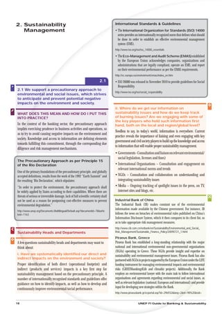 2. Sustainability                                                                   In
                                                                                    International Standards & Guidelines
   Management                                                                       • The International Organization for Standards (ISO) 14000
                                                                                      series provides an internationally recognized norm that deﬁnes what should
                                                                                      be done in order to establish an effective environmental management
                                                                                      system (EMS).
                                                                                    http://www.iso.org/iso/iso_14000_essentials

                                                                                    • The Eco-Management and Audit Scheme (EMAS) established
                                                                                      by the European Union acknowledges companies, organizations and
                                                                                      administrations that are legally compliant, operate an EMS, and report
                                                                                      on their environmental performance as per the EMAS requirements.
                                                                                    http://ec.europa.eu/environment/emas/index_en.htm
                                                                          2.1       • ISO 26000 was released in November 2010 to provide guidelines for Social
                                                                                      Responsibility.
2.1 We suppor a precautionary approach to
              ort
               rt
                                                                                    http://www.iso.org/iso/social_responsibility
environmental and social issues, which strives
             ta
              a
to anticipate and prevent potential negative
          at
           t
impacts on the environment and society.
          n
                                                                                    ii. Where do we get our information on
WHAT DOES THIS MEAN AND HOW DO I PUT THIS                                           sustainability issues and how do we keep track
INTO PRACTICE?                                                                      of burning issues? Are we engaging with some of
                                                                                    the key players who hold such information ﬁrst
In the context of the banking sector, the precautionary approach
       e                                                                            hand, both on the local and region/global level?
implie exercising prudence in business activities and operations, so
     lies
                                                                                    Needless to say, in today’s world, information is everywhere. Current
as to try to avoid causing negative impacts on the environment and
                                                                                    practice reveals the importance of liaising and even engaging with key
soc Knowledge and access to information are deﬁning elements
  ciety.
                                                                                    government and civil society players to build up the knowledge and access
tow
 owards fulﬁlling this commitment, through the corresponding due
                                                                                    to information that will enable proper sustainability management.
d
diligence and risk management mechanisms.
                                                                                    • Governments - Consultation and liaison on relevant environmental/
                                                                                      social legislation, licenses and ﬁnes)
The Precautionary Approach as per Principle 15
of the Rio Declaration                                                              • International Organisations – Consultation and engagement on
                                                                                      relevant international norms and trends
One of the primary foundations of the precautionary principle, and globally
accepted deﬁnitions, results from the work of the 1992 “Earth Summit” and           • NGOs – Consultation and collaboration on understanding and
the resulting ‘Rio Declaration’, which stipulates:                                    integrating sustainability issues
“In order to protect the environment, the precautionary approach shall              • Media – Ongoing tracking of spotlight issues in the press, on TV,
be widely applied by States according to their capabilities. Where there are          internet sites and blogs, etc.
threats of serious or irreversible damage, lack of full scientiﬁc certainty shall
not be used as a reason for postponing cost-effective measures to prevent           Industrial Bank of China
environmental degradation.”                                                         The Industrial Bank (IB) makes constant use of the environmental
                                                                                    information made available by the Chinese government. For instance, IB
http://www.unep.org/Documents.Multilingual/Default.asp?documentid=78&artic
leid=1163                                                                           follows the news on breaches of environmental rules published on China’s
                                                                                    Information Disclosure System, which it then compares to its client list, so
                                                                                    as to take appropriate risk management measures.
                                                                                    http://www.cib.com.cn/netbank/en/Sustainability/Environmental_and_Social_
Sustainability Heads and Departments                                                Risk_Management/Sustainable_Finance_Policy/20090721_1.html

                                                                                    Piraeus Bank, Greece
A few questions sustainability heads and departments may want to
    w                                                                               Piraeus Bank has established a long-standing relationship with the major
think about:
      a                                                                             national and international environmental non-governmental organisations
                                                                                    (NGOs) operating in Greece. These NGOs provide insight and expertise on
i. Have we systematically identiﬁed our direct and
      ew                                                                            sustainability and environmental management issues. Piraeus Bank has also
indirect impacts on the environment and society?
       t m
                                                                                    partnered with NGOs in projects supported by the European Union under the LIFE
Proper identiﬁcation of both direct (operational footprint) and
             tiﬁc                                                                   funding instrument for managing environmental impacts and environmental       al
indirect (products and services) impacts is a key ﬁrst step for
                ucts                                                                risks (GREENbanking4Life and climabiz projects). Additionally, the Ban      ank
sustainability manageagement based on the precautionary principle. A                employs an environmental lawyer with the main task to follow internation  ional
number of internationally recognised standards and guidelines offer
                        ally                                                        organisations and agreements regarding environmental and social issue assues,
guidance on how to identify impacts, as well as how to develop and
                            ify i                                                   well as relevant legislation (national, European and international) and provide
                                                                                                                                                         nd
                                                                                    input for developing new strategies within the Bank.
continuously improve environment  mental/social performance.
                                                                                    http://www.piraeusbank.gr/ecportal.asp?id=296932&lang=2&nt=
                                                                                                                                            nt=98%20&sid=


18                                                                                                       UNEP FI Guide to Banking & Sustainability
 