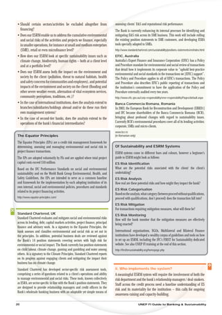 • Should certain sectors/activities be excluded altogether from                   as
                                                                                  assessing clients’ E&S and reputational risk performance.
  ﬁnancing?                                                                       The Bank is currently enhancing its internal processes for identifying and
• Does our ESRM enable us to address the cumulative environm  onmental            mitigating E&S risk across its SME business. This work will include rolling
  and social risks of the activities and projects we ﬁnance especially
                                                        ance,                     the existing position statements to SME customers, and developing ESRA
  in smaller operations, for instance at small and medium enterprises
                                                    med                           tools specially adapted to SMEs.
  (SME), retail or even microﬁnance level?                                        http://www.standardchartered.com/sustainability/positions-statements/en/index.html

• How does our ESRM look at speciﬁc sustainability issues such as
                                           sus                                    EFIC, Australia
  climate change, biodiversity, human rights – both at a client level
                                        an                                        Australia’s Export Finance and Insurance Corporation (EFIC) has a Policy
  and at a portfolio level?                                                       and Procedure mandate for environmental and social review of transactions
                                                                                  that detail how it implements its corporate value to “uphold best-practice
• Does our ESRM assess both the impact on the environment and
                               th                                                 environmental and social standards in the transactions we [EFIC] support”.
  society by the client (pollu
                            ollution, threat to natural habitats, health          The Policy and Procedure applies to all of EFIC’s transactions. The Policy
  and safety concerns for communities and employees), and potential
                         or c                                                     and Procedure also describes EFIC’s public reporting of transactions and
  impacts of the enviro
                      ironment and society on the client (ﬂooding and             the institution’s commitment to have the application of the Policy and
  other severe weath events, alternation of vital ecosystem services,
                   ather                                                          Procedure externally audited every two years.
  community perc erceptions, traditions, etc.)?                                   http://www.eﬁc.gov.au/corp-responsibility/envr-responsibility/Pages/default.aspx
• In the case of international institutions, does the analysis extend to          Banca Commercia Romana, Romania
  branches/s/subsidiaries/holdings abroad and/or do these run their               In 2003, the European Bank for Reconstruction and Development (EBRD)]
  own man anagement systems?                                                      and IFC became shareholders of the Banca Commercia Romana (BCR),
• In the case of second-tier banks, does the analysis extend to the
        e                                                                         bringing about profound changes with regard to sustainability issues.
  opera
      rations of the bank’s ﬁnancial intermediaries?                              Currently BCR’s environmental procedures cover all of its lending activities:
                                                                                  corporate, SMEs and micro-clients.
                                                                                  www.bcr.ro
The Equator Principles
 he                                                                               (in Romanian only)

Th Equator Principles (EPs) are a credit risk management framework for
  he
de
determining, assessing and managing environmental and social risk in              Of Sustainability and ESRM Systems
p
project ﬁnance transactions.                                                      ESRM systems come in different hues and colours, however a beginner’s
The EPs are adopted voluntarily by FIs and are applied where total project        guide to ESRM might look as follows:
capital costs exceed $10 million.                                                 ES Risk Identiﬁcation
Based on the IFC Performance Standards on social and environmental                What are the potential risks associated with the client/ the client’s
sustainability and on the World Bank Group Environmental, Health, and             undertaking?
Safety Guidelines, the EPs are intended to serve as a common baseline             ES Risk Analysis
and framework for the implementation by each adopting institution of its          How real are these potential risks and how might they impact the bank?
own internal, social and environmental policies, procedures and standards
                                                                                  ES Risk Categorisation
related to its project ﬁnancing activities.
                                                                                  Based on the analysis, what category (between proceed without qualiﬁcations,
http://www.equator-principles.com/                                                proceed with qualiﬁcations, don’t proceed) does the transaction fall into?
                                                                                  ES Risk Mitigation
                                                                                  For transactions requiring mitigation measures, what will these be?
Standard Chartered, UK                                                            ES Risk Monitoring
Standard Chartered evaluates and mitigates social and environmental risks         How will the bank monitor that the mitigation measures are effectively
across its lending, debt, capital markets activities, project ﬁnance, principal   being enacted?
ﬁnance and advisory work. As a signatory to the Equator Principles, the
b
bank assesses and classiﬁes environmental and social risk as set out in           International organisations, NGOs, Multilateral and Bilateral Finance
the principles. In addition, potential business deals are reviewed against
 he                                                                               institutions have developed a wealthy corpus of guidelines and tools on how
the Bank’s 14 position statements covering sectors with high risk for             to set up an ESRM, including the IFC’s FIRST for Sustainability dedicated
enviro
    ronmental or social impact. The Bank currently has position statements        website. See also UNEP FI training at the end of this section.
on child labour, climate change, gaming and gambling and water among
       ld                                                                         http://ﬁrstforsustainability.org/homepage.php
others. As a signatory to the Climate Principles, Standard Chartered reports
on its progre against engaging clients and mitigating the impact their
            gress
business has on climate change.
Standard Chartered has developed sector-speciﬁc risk assessment tools,
                 red                                                              ii. Who implements the system?
comprising a series of questions related to a client’s operations and ability
                       q                                                          A meaningful ESRM system will require the involvement of both t  h the
to manage environmental and social risks. These tools, known collectively
                        tal                                                       risk department and the bank’s relationship managers / deal-ma makers.
as ESRA, are sector-speciﬁc in line with the Bank’s position statements. They
                               li                                                 Staff across the credit process need a baseline understanding of ES
                                                                                                                                               ing
are designed to provide relationshi managers and credit ofﬁcers in the
                                  nship
                                                                                  risk and its materiality for the institution – this calls fo ongoing
                                                                                                                                            for
Bank’s wholesale banking business with an adaptable yet simple means of
                                                                                  awareness-raising and capacity-building.

20                                                                                                     UNEP FI Guide to Banking & Sustainability
 