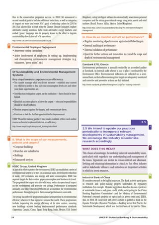 Due to the conservation program’s success, in 2010 Citi announced a                  Ki
                                                                                     Kingdom), using intelligent software to automatically power down personal
second round of goals to include additional reductions, as well as categories
                                                                          ies        computers and the micro-generation of energy using solar panels and wind
of impact on water and waste. Citi’s goal of reducing carbon by 25% by               turbines (Brazil, France, Malta, Mexico, United Kingdom).
2015 has allowed Citi to work with the Clinton Climate Initiative explore
                                                               ative,                http://www.hsbc.com/1/2/sustainability/protecting-the-environment/footprint-
alternative energy solutions, help create alternative energy markets, and
                                                         ergy                        management
embed ‘green’ language into its property leases in the effort to ingrain
                                                    n th
sustainability directly into all of it operations.                                   iii. How do we monitor and act on performance?
http://www.citi.com/citi/citizen/assets/pdf/citi.pdf
                                                  df                                 • Regular monitoring of performance against established targets
                                                                                     • Internal auditing of performance
Environmental Employee Eng
                        ngagement
• Awareness-raising campaigns
                           ns                                                        • External validation of performance
                                                                                     • Quest for further actions and innovation to extend the scope and
• Active involvement of em employees in setting up, implementing
                                                                                       depth of environmental management
  and championing environmental management strategies (e.g.
                       env
  volunteers, ‘green teams’, etc.)
                     te
                                                                                     Eurobank EFG, Greece
                                                                                     Environmental performance is annually veriﬁed by an accredited auditor
Of Sustaina
          ability and Environmental Management                                       at Eurobank. An internal audit scheme is also in place, coordinated by the
Systems                                                                              Environment Ofﬁce. Environmental indicators are collected on a semi-
                                                                                     annual basis, so that achievements against targets are adequately monitored
Key steps towards corporate eco-efﬁciency:
       ps                                                                            and corrective and preventive actions are duly initiated.
• You cann manage what you do not measure - establish your current
         nnot
                                                                                     http://www.eurobank.gr/online/home/generic.aspx?id=16&lang=en&mid=
  eco-efﬁciency proﬁle to ﬁnd out what consumption levels are and where
       fﬁ
  your main opportunities are.
     rm
• Set reduction/mitigation targets for the institution – these should be time-
    t
  bo
   ound.
• Establish an action plan to achieve the targets – roles and responsibilities
  E
  should be clearly deﬁned.
• Monitor progress against the targets, and communicate them.
• Continue to look for further opportunities for improvement.
UNEP FI and its training partners have made available a three-week online
course on how to implement internal eco-efﬁciency.                                                                                                            2.5
http://www.unepﬁ.org/training/ecoef_training/index.html
                                                                                     2.5 We intend to update our practices
                                                                                     periodically to incorporate relevant
                                                                                     developments in sustainability management.
                                                                                     We encourage the industry to undertake
ii. What is the scope of our measurements,
                                                                                     research accordingly.
policies and targets?
• Corporate buildings
                                                                                     WHAT DOES THIS MEAN?
• Branches and subsidiaries
                                                                                     This clause acknowledges the evolving nature of sustainability issues,
• Holdings                                                                           particularly with regards to our understanding and management of
• Outsourced services                                                                the issues. Signatories are invited to remain critical and observant.
                                                                                     Seeking and obtaining information is critical; to this effect, industry
H
HSBC Group, United Kingdom                                                           and/or stakeholder alliances and initiatives are important activities
As part of its effort to protect the environment, HSBC has established a series of
   p                                                                                 in which to invest resources.
envir
    ironmental targets to be met on an annual basis, involving the reduction
of wast CO2 emissions, and energy and water consumption. HSBC has
     aste,
                                                                                     Industrial Bank of China
separate targets for data centres, paper consumption and business air travel.
        et
                                                                                     IB considers research to be highly important. The Bank actively participates
The purpos of the targets is to drive efﬁciency, reduce its operational impact
           ose
                                                                                     in research and policy-making projects undertaken by regulatory
on the enviro  ronment and generate cost savings. Performance is measured
                                                                                     institutions. For example, IB made suggestions based on its own experience
annually, and Chief Operating Ofﬁcers are accountable for environmental
                  Ch
                                                                                     of sustainable ﬁnance and green credit, while participating in the China na
performance throug targets in their annual performance scorecards.
                    ough
                                                                                     Banking Regulatory Commission’s and the Ministry of Environmenta        ntal
The group has different programmes aimed at improving its environmental
                     nt p                                                            Protection’s research projects on topics such as green credit and, ESR SRM.
efﬁciency wherever it has a p
                        s presence around the world. These programmes                Also, in 2010, IB cooperated with other authors to publish a book on the
include improving the energy efﬁciency of its data centres, ensuring
                             rgy                                                     Equator Principles (Equator Principles—Banking Sector Best Prac for
                                                                                                                                                      ractice
new buildings achieve leading environmental performance standards
                                 en                                                  Sustainable Development) which was the ﬁrst book of its kind in China.
                                                                                                                                                  ind
(Argentina, Canada, China, Egypt, Hong Kong, India, Mexico, USA, United
                                    ng K

24                                                                                                       UNEP FI Guide to Banking & Sustainability
 