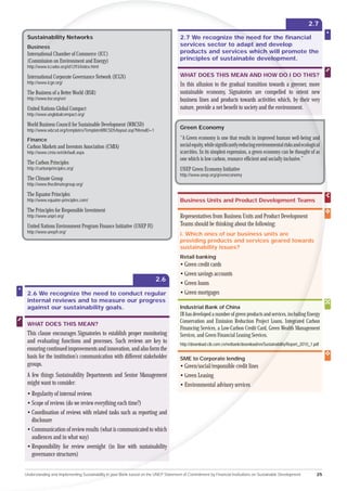 2.7

 Sustainab
        ability Networks                                                              2.7 We recognize the need for the ﬁnancial
                                                                                                            nee
 Busines
      ess                                                                             services sector to adapt and develop
                                                                                                               an
 Interna
      national Chamber of Commerce (ICC)                                              products and services which will promote the
                                                                                                                 c w
 (Com
   ommission on Environment and Energy)                                               principles of sustainable development.
                                                                                                                   elo
                                                                                                                    lop
 http
   tp://www.iccwbo.org/id1293/index.html

 In
 International Corporate Governance Network (ICGN)                                    WHAT DOES THIS MEAN AND HOW DO I DO THIS?
                                                                                                                   O
 http://www.icgn.org/                                                                 In this allusion to the gradual transition towards a gree more
                                                                                                                                              reener,
 The Business of a Better World (BSR)                                                 sustainable economy, Signatories are compelled to orie new rient
 http://www.bsr.org/en/                                                               business lines and products towards activities which, by the very
                                                                                                                                                   heir
 United Nations Global Compact                                                        nature, provide a net beneﬁt to society and the environment.
 http://www.unglobalcompact.org/

 World Business Council for Sustainable Development (WBCSD)
 http://www.wbcsd.org/templates/TemplateWBCSD5/layout.asp?MenuID=1
                                                                                      Green Economy

 Finance                                                                              “A Green economy is one that results in improved human well-being and       d
 Carbon Markets and Investors Association (CMIA)                                      social equity, while signiﬁcantly reducing environmental risks and ecological
 http://www.cmia.net/default.aspx                                                     scarcities. In its simplest expression, a green economy can be thought of as
                                                                                      one which is low carbon, resource efﬁcient and socially inclusive.”
 The Carbon Principles
 http://carbonprinciples.org/                                                         UNEP Green Economy Initiative
                                                                                      http://www.unep.org/greeneconomy
 The Climate Group
 http://www.theclimategroup.org/

 The Equator Principles
 http://www.equator-principles.com/                                                   Business Units and Product Development Teams
 The Principles for Responsible Investment
 http://www.unpri.org/                                                                Representatives from Business Units and Product Development
 United Nations Environment Program Finance Initiative (UNEP FI)                      Teams should be thinking about the following:
 http://www.unepﬁ.org/                                                                i. Which ones of our business units are
                                                                                      providing products and services geared towards
                                                                                      sustainability issues?
                                                                                      Retail banking
                                                                                      • Green credit cards
                                                                                      • Green savings accounts
                                                                        2.6
                                                                                      • Green loans
 2.6 We recognize the need to conduct regular                                         • Green mortgages
 internal reviews and to measure our progress
 against our sustainability goals.                                                    Industrial Bank of China
                                                                                      IB has developed a number of green products and services, includi Energy
                                                                                                                                                     ding
                                                                                      Conservation and Emission Reduction Project Loans, Integra Carbon
                                                                                                                                                  grated
 WHAT DOES THIS MEAN?
                                                                                      Financing Services, a Low-Carbon Credit Card, Green Wealth Management
                                                                                                                                                 th
 This clause encourages Signatories to establish proper monitoring                    Services, and Green Financial Leasing Services.
 and evaluating functions and processes. Such reviews are key to                      http://download.cib.com.cn/netbank/download/en/Sustainability
                                                                                                                                                ity/Report_2010_1.pdf
 ensuring continued improvements and innovation, and also form the
 basis for the institution’s communication with different stakeholder                 SME to Corporate lending
 groups.                                                                              • Green/social/responsible credit lines
 A few things Sustainability Departments and Senior Management                        • Green Leasing
 might want to consider:                                                              • Environmental advisory services
 • Regularity of internal reviews
 • Scope of reviews (do we review everything each time?)
 • Coordination of reviews with related tasks such as reporting and
   disclosure
 • Communication of review results (what is communicated to which
   audiences and in what way)
 • Responsibility for review oversight (in line with sustainability
   governance structures)


Understanding and Implementing Sustainability in your Bank based on the UNEP Statement of Commitment by Financial Institutions on Sustainable Development          25
 