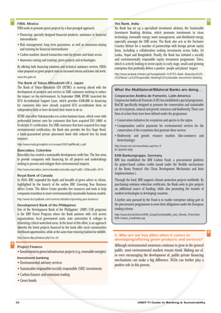 FIRA, Mexico                                                                         Ye
                                                                                     Yes Bank, India
FIRA seeks to promote green projects by a four-pronged approach:                     Yes Bank has set up a specialised investment advisory, the Sustainable
                                                                                     Investment Banking division, which promotes investments in clean
• Financing: specially designed ﬁnancial products, assistance to ﬁn
                                                                o nancial
                                                                                     technology, renewable energy, water management, and distributed energy,
  intermediaries
                                                                                     especially amongst the SME sector. The Bank also acts as the Exclusive
• Risk management: long term guarantees, as well as awareness-raising
                                                         a                           Country Advisor for a number of partnerships with foreign private equity
  and training for ﬁnancial intermediaries                                           ﬁrms, including a collaboration seeking investments across India, Sri
• Carbon markets: shared transaction costs for greater and faster access
                                            or g                                     Lanka, Nepal and Bangladesh. Finally, the Bank has initiated a socially
• Awareness-raising and training: green projects and technologies
                                        pro                                          and environmentally responsible equity investment programme, Tatva,
                                                                                     which is actively looking to invest equity in early-stage, small-and-growing
By offering both ﬁnancing solutions and technical assistance services, FIRA’s
                                     s an                                            enterprises that proﬁtably deliver a positive ‘people and planet’ impact.
value proposal on green projects rests on increased returns and lower risk levels.
                                  ests
                                                                                     http://www.yesbank.in/index.jsp?navigationUrl=%2FYES+Bank+Repository%2Fe
www.ﬁra.gob.mx                                                                       n%2FAbout+us%2FResponsible+Banking%2FSustainable+Investment+Banking
The Bank of Tokyo-M
                o-Mitsubishi UFJ, Japan
The Bank of Tokyo-Mi Mitsubishi UFJ (BTMU) is moving ahead with the
                                                                                     What the Multilateral/Bilateral Banks are doing…
development of produ and services to SME customers working to reduce
                   ducts
the impact on the environment. In September 2008, BTMU launched the
                 e                                                                   Corporacion Andina de Fomento, Latin America
ECO Accreditatio Support Loan, which provides ¥100,000 in ﬁnancing
               ion                                                                   Corporacion Andina de Fomento (CAF) has established a special programme,
for customers who have already acquired ECO accreditation from an
            rs                                                                       BioCAF, speciﬁcally designed to promote the conservation and sustainable
independent body or have declared their intent to do so.
         nt                                                                          use of ecosystems, natural and genetic resources and biodiversity. Three core
                                                                                     lines of action from have been deﬁned under the programme:
BTMU also offers Yukatsuryoku eco-action business loans, which come with
          so
preferent interest rates for customers that have acquired ISO 14001 or
        ntial                                                                        • Conservation initiatives for ecosystems and species in the region
EcoActi 21 certiﬁcation. For SME customers that have acquired Eco-stage
       tion                                                                          • Compensation and/or payments for environmental services for the
enviro
     ronmental certiﬁcation, the Bank also provides the Eco Stage Bond,                conservation of the ecosystems that generate these services
a ba
   bank-guaranteed private placement bond with reduced fees for bond                 • Biodiversity and genetic resource markets (bio-commerce and
issu
   uance.                                                                              biotechnology)
ht
 ttp://www.mufg.jp/english/csr/csrreport/2007/pdfﬁle/all_e.pdf
                                                                                     http://www.caf.com/view/index.asp?ms=9
B
Bancoldex, Colombia                                                                  (in Spanish only)
Bancoldex has created a sustainable development credit line. The line aims           KfW Bankengruppe, Germany
to provide companies with ﬁnancing for all projects and undertakings                 KfW has established the KfW Carbon Fund, a procurement platform
seeking to prevent and mitigate their environmental impacts.                         for project-based carbon credits issued under the ﬂexible mechanisms
http://www.bancoldex.com/contenido/contenido.aspx?catID=339&conID=2914               of the Kyoto Protocol (the Clean Development Mechanism and Joint
                                                                                     Implementation ).
Royal Bank of Canada
In 2010, RBC expanded the depth and breadth of green advice to clients,              Through the fund, KfW supports climate protection projects worldwide. By
highlighted by the launch of the online RBC Greening Your Business                   purchasing emission reduction certiﬁcates, the Bank seeks to give projects
Advice Centre. The Advice Centre provides free resources and tools to help           an additional source of funding, while also promoting the transfer of
companies transition to more environmentally sustainable business models.            modern technologies to developing countries.
http://www.rbcroyalbank.com/commercial/advice/greening-your-business/                A further aim pursued by the Fund is to enable enterprises taking part in
Development Bank of the Philippines                                                  the procurement programmes to meet their obligations under the European
One of the Development Bank of the Philippines’ (DBP) CSR programs                   trading scheme.
is the DBP Forest Program where the Bank partners with civil society                 http://www.kfw.de/kfw/en/KfW_Group/Sustainability_and_Climate_Protection/
organizations, local government units, state universities & colleges in              KfW-Carbon_Fund/index.jsp
reforesting critical watershed areas. At the heart of this effort, is an approach
w
whereby the forest projects ﬁnanced by the bank offer rural communities
liv
 ivelihood opportunities, while at the same time restoring habitat for wildlife.
                                                                                     ii. Who are our key allies when it comes to
http:
   p://www.dbp.ph/about.php?cat=63
                                                                                     developing/offering green products and services?

Projec Finance
    ect                                                                              Although environmental awareness continues to grow in the general
• Involvem in green infrastructure projects (e.g. renewable energies)
       vement                                                                        public, most environmental markets remain timid. Making use of,
                                                                                     or even encouraging the development of, public-private ﬁnancing
Investmen banking
       ent
                                                                                     mechanisms can make a big difference. NGOs can further play a
• Environment advisory services
           ental
                                                                                     positive role in this process.
• Sustainable/resp
               esponsible/socially responsible (SRI) investments
• Carbon ﬁnance and emissions trading
                   nd e
• Green bonds




26                                                                                                      UNEP FI Guide to Banking & Sustainability
 