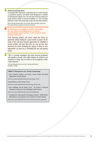 National Australia Bank
          Au
 In Novembe 2010, NAB entered a partnership with Low Carbon Australia
         mber
 (a gover
       vernment enterprise) and Eureka Funds Management to establish
 its Environmental Upgrade Loan. The Loan offers ﬁnancing solutions for
     Env
 ener efﬁciency retroﬁts of commercial buildings, as a way of assisting
  nergy
 bu
 businesses to reduce their energy usage, energy costs and carbon emissions.
 http://www.lowcarbonaustralia.com.au/media-release/australian-carbon-trust-
 ﬁrst-energy-efﬁciency-program-investments-announced


 iii. How have we sought to further add value
 for our clients by helping them to detect
 sustainability opportunities in the projects they
 ﬁnance with us?
 Green ﬁnancing products and services imply that clients are
 speciﬁcally seeking funding for a green activity or project. Yet the
 reality is that most green business opportunities lie embedded in
 normal activities, and more often than not, may not have been
 detected by the client. Developing the capacity to advise on such
 opportunities can prove key to developing this new and growing
 market.

 “This is a growing marketplace that needs ﬁnancial participants
 with expertise to provide value-added solutions for producers and
 consumers of energy who are sensitive to the management of their
 carbon footprints.”
 Jeff King, Managing Director and Head, Environmental Markets
 Scotiabank, Canada



  UNEP FI Resources on ‘Green Financing’
  • Green Financial Products and Services: Current Trends and Future
    Opportunities in North America
  http://www.unepﬁ.org/ﬁleadmin/documents/greenprods_01.pdf

  Energy Efﬁciency and the Finance Sector
  http://www.unepﬁ.org/ﬁleadmin/documents/Energy_Efﬁciency.pdf

  • Green Buildings and the Finance Sector - An Overview of Financial
    Institution Involvement in Green Buildings in North America
  http://www.unepﬁ.org/ﬁleadmin/documents/greenbuildings.pdf

  • Catalysing low carbon growth in developing economies - Public Finance
    Mechanisms to scale up private sector investment in climate solutions
  http://www.unepﬁ.org/ﬁleadmin/documents/catalysing_lowcarbon_growth.pdf




Understanding and Implementing Sustainability in your Bank based on the UNEP Statement of Commitment by Financial Institutions on Sustainable Development   27
 