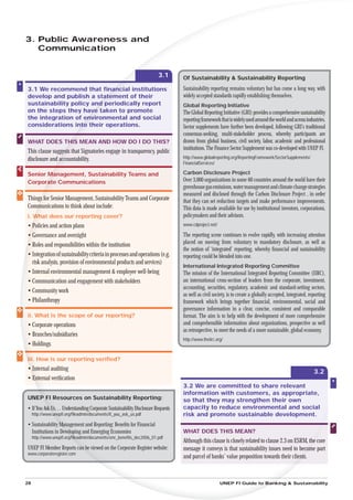 3. Public Awareness and
   Communication


                                                                    3.1       Of Sustainability & Sustainability Reporting

3.1 We recommend that ﬁnancial institutions
                              an                                              Sustainability reporting remains voluntary but has come a long way, with
develop and publish a statement of their
                           at
                            t                                                 widely accepted standards rapidly establishing themselves.
sustainability policy and periodically report
                       ndd                                                    Global Reporting Initiative
on the steps they have taken to promote
                      ve                                                      The Global Reporting Initiative (GRI) provides a comprehensive sustainability
the integration of env
                    en
                     nvironmental and social                                  reporting framework that is widely used around the world and across industries.
considerations into their operations.
                 nto
                  t                                                           Sector supplements have further been developed, following GRI’s traditional
                                                                              consensus-seeking, multi-stakeholder process, whereby participants are
WHAT DOES THIS MEAN AND HOW DO I DO THIS?
           H                                                                  drawn from global business, civil society, labor, academic and professional
                                                                              institutions. The Finance Sector Supplement was co-developed with UNEP FI.
This clause sugges that Signatories engage in transparency, public
               gests
disclosure and accountability.
               a                                                              http://www.globalreporting.org/ReportingFramework/SectorSupplements/
                                                                              FinancialServices/

Senior Management, Sustainability Teams and
       Ma                                                                     Carbon Disclosure Project
Corpora Communications
      rat
       ate                                                                    Over 3,000 organizations in some 60 countries around the world have their
                                                                              greenhouse gas emissions, water management and climate change strategies
                                                                              measured and disclosed through the Carbon Disclosure Project , in order
Things for Senior Management, Sustainability Teams and Corporate
    gs                                                                        that they can set reduction targets and make performance improvements.
Comm
  mmunications to think about include:                                        This data is made available for use by institutional investors, corporations,
i. What does our reporting cover?                                             policymakers and their advisors.
• Policies and action plans
  P                                                                           www.cdproject.net/

• Governance and oversight                                                    The reporting scene continues to evolve rapidly, with increasing attention
• Roles and responsibilities within the institution                           placed on moving from voluntary to mandatory disclosure, as well as
                                                                              the notion of ‘integrated’ reporting, whereby ﬁnancial and sustainability
• Integration of sustainability criteria in processes and operations (e.g.    reporting could be blended into one.
  risk analysis, provision of environmental products and services)
                                                                              International Integrated Reporting Committee
• Internal environmental management & employee well-being                     The mission of the International Integrated Reporting Committee (IIRC),
• Communication and engagement with stakeholders                              an international cross-section of leaders from the corporate, investment,
                                                                              accounting, securities, regulatory, academic and standard-setting sectors,
• Community work
                                                                              as well as civil society, is to create a globally accepted, integrated, reporting
• Philanthropy                                                                framework which brings together ﬁnancial, environmental, social and
                                                                              governance information in a clear, concise, consistent and comparable
ii. What is the scope of our reporting?                                       format. The aim is to help with the development of more comprehensive
• Corporate operations                                                        and comprehensible information about organisations, prospective as well
                                                                              as retrospective, to meet the needs of a more sustainable, global economy.
• Branches/subsidiaries
                                                                              http://www.theiirc.org/
• Holdings

iii. How is our reporting veriﬁed?
 i
• Internal auditing                                                                                                                                     3.2
• External veriﬁcation
  E
                                                                              3.2 We are committed to share relevant
                                                                              information with customers, as appropriate,
UNEP FI Resources on Sustainability Reporting:
   P                                                                          so that they may strengthen their own
• If You Ask Us… Understanding Corporate Sustainability Disclosure Requests
          sk                                                                  capacity to reduce environmental and social
     http://www.u
              w.unepﬁ.org/ﬁleadmin/documents/if_you_ask_us.pdf                risk and promote sustainable development.
• Sustainability Management and Reporting: Beneﬁts for Financial
                 M
  Institutions in Deve
                   eveloping and Emerging Economies                           WHAT DOES THIS MEAN?
     http://www.unepﬁ.org/ﬁleadmin/documents/smr_beneﬁts_dec2006_01.pdf
                        g/ﬁ
                                                                              Although this clause is closely related to clause 2.3 on ESRM, the core
                                                                                                                                               ec
UNEP FI Member Reports can be viewed on the Corporate Register website:       message it conveys is that sustainability issues need to becom part
                                                                                                                                            ome
www.corporateregister.com
                                                                              and parcel of banks’ value proposition towards their clients.
                                                                                                                                         nts.



28                                                                                                 UNEP FI Guide to Banking & Sustainability
 