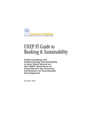 UNEP FI Guide to
Banking & Sustainability
Understanding and
Implementing Sustainability
in your Bank based on
the UNEP Statement of
Commitment by Financial
Institutions on Sustainable
Development



October 2011
 