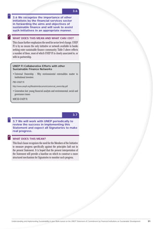 3.6

 3.6 We recognize the importance of other
           re
 initiatives by the ﬁnancial services sector
       tiv
        i
 in for
     orwarding the aims and objectives of
     or
 sust
    stainable ﬁnance and will seek to assist
 su
  uch initiatives in an appropriate manner.

 WHAT DOES THIS MEAN AND WHAT CAN I DO?
 This clause further emphasizes the need for sector-level change. UNEP
 FI is by no means the only initiative or network available to banks
 seeking enter sustainable ﬁnance community; Table 2 above reﬂects
 a number of these, most of which UNEP FI is closely associated to, or
 with in partnership.


 UNEP FI Collaborative Efforts with other
 Sustainable Finance Networks
 • Universal Ownership - Why environmental externalities matter to
   institutional investors
 PRI-UNEP FI
 http://www.unepﬁ.org/ﬁleadmin/documents/universal_ownership.pdf

 • Generation lost: young ﬁnancial analysts and environmental, social and
   governance issues
 WBCSD-UNEP FI




                                                                        3.7

 3.7 We will work with UNEP periodically to
 review the success in implementing this
 Statement and expect all Signatories to make
 real progress.

 WHAT DOES THIS MEAN?
 This ﬁnal clause recognizes the need for the Members of the Initiative
 to measure progress speciﬁcally against the principles laid out in
 the present Statement. It is hoped that the present interpretation of
 the Statement will provide a baseline on which to construct a more
 structured mechanism for Signatories to monitor such progress.




Understanding and Implementing Sustainability in your Bank based on the UNEP Statement of Commitment by Financial Institutions on Sustainable Development   31
 