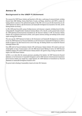 Annex IA

Background to the UNEP FI Statement


The concept of the UNEP Finance Initiative was launched in 1991 when a small group of commercial banks, including
Deutsche Bank, HSBC Holdings, Natwest, Royal Bank of Canada, and Westpac, joined forces with UNEP to catalyse the
banking industry’s awareness of the environmental agenda. In May 1992, in the run up to the Rio Summit that year, the
UNEP Statement by Banks on the Environment and Sustainable Development was launched in New York, and the
Banking Initiative was formed.
In 1995, UNEP joined forces with a group of leading insurance and reinsurance companies, including General Accident,
Gerling Global Re, National Provident, Storebrand, Sumitomo Marine, & Fire, Swiss Re, as well as pension funds, to launch
the UNEP Statement of Environmental Commitment by the Insurance Industry. In 1997, the Insurance Industry
Initiative (III) was formed to fund research activities, and to sponsor awareness meetings and workshops and the annual
regular meetings of the Initiative.
This same year, the UNEP Statement by Banks on the Environment and Sustainable Development was redrafted to
become the UNEP Statement by Financial Institutions on the Environment & Sustainable Development, in order to
broaden its appeal to the wider ﬁnancial services sector At this stage, the Banking Initiative was renamed the Financial
Institutions Initiative (FII).
From 1999, both the Financial Institutions Initiative (FII) and Insurance Industry Initiative (III) started to work more
closely together on issues of mutual interest, and at the 2003 Annual General Meeting in Geneva, the UNEP Financial
Institutions Initiative (FII) and the UNEP Insurance Industry Initiative (III) agreed to merge, forming one Initiative to be
known as the UNEP Finance Initiative.
In 2010, so as to duly reﬂect the common governance grounding of the Initiative, the UNEP Statement by Financial
Institutions on the Environment & Sustainable Development and the UNEP Statement of Environmental Commitment
by the Insurance Industry were merged into a single Statement, the UNEP Statement of Commitment by Financial
Institutions on Sustainable Development, ﬁnalized in 2011.
The present Guide to Banking & Sustainability is based on the latter 2011 Statement.




32                                                                                             UNEP FI Guide to Banking & Sustainability
 