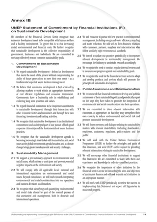 Annex IB

UNEP Statement of Commitment by Financial Institutions (FI)
on Sustainable Development
We members of the Financial Services Sector recognize that                       2.4 We will endeavor to pursue the best practice in environmental
economic development needs to be compatible with human welfare                         management, including energy and water efﬁciency, recycling
and a healthy environment. To ignore this is to risk increasing                        and waste reduction. We will seek to form business relations
social, environmental and ﬁnancial costs. We further recognize                         with customers, partners, suppliers and subcontractors who
that sustainable development is the collective responsibility of                       follow similarly high environmental standards.
governments, businesses and individuals. We are committed to
                                                                                 2.5 We intend to update our practices periodically to incorporate
working collectively toward common sustainability goals.
                                                                                       relevant developments in sustainability management. We
1.    Commitment to Sustainable                                                        encourage the industry to undertake research accordingly.
      Development                                                                2.6 We recognize the need to conduct regular internal reviews and
1.1 We regard sustainable development - deﬁned as development                          to measure our progress against our sustainability goals.
      that meets the needs of the present without compromising the               2.7 We recognize the need for the ﬁnancial services sector to adapt
      ability of future generations to meet their own needs - as a                     and develop products and services which will promote the
      fundamental aspect of sound business management.                                 principles of sustainable development.
1.2 We believe that sustainable development is best achieved by
                                                                                 3. Public Awareness and Communication
      allowing markets to work within an appropriate framework
      of cost efﬁcient regulations and economic instruments.                     3.1 We recommend that ﬁnancial institutions develop and publish
      Governments have a leadership role in establishing and                           a statement of their sustainability policy and periodically report
      enforcing long-term priorities and values.                                       on the steps they have taken to promote the integration of
                                                                                       environmental and social considerations into their operations.
1.3 We regard ﬁnancial institutions to be important contributors
      to sustainable development, through their interaction with                 3.2 We are committed to share relevant information with
      other economic sectors and consumers and through their own                       customers, as appropriate, so that they may strengthen their
      ﬁnancing, investment and trading activities.                                     own capacity to reduce environmental and social risk and
                                                                                       promote sustainable development.
1.4 We recognize that sustainable development is an institutional
      commitment and an integral part of our pursuit of both good                3.3 We will foster openness and dialogue relating to sustainability
      corporate citizenship and the fundamentals of sound business                     matters with relevant stakeholders, including shareholders,
      practices.                                                                       employees, customers, regulators, policy-makers and the
                                                                                       public.
1.5 We recognize that the sustainable development agenda is
      becoming increasingly inter-linked with humanitarian and social            3.4 We will work with the United Nations Environment
      issues as the global environment agenda broadens and as climate                  Programme (UNEP) to further the principles and goals of
      change brings greater developmental and security challenges.                     this Statement, and seek UNEP’s active support in providing
                                                                                       relevant information relating to sustainable development.
2. Sustainability Management
                                                                                 3.5 We will encourage other ﬁnancial institutions to support
2.1 We support a precautionary approach to environmental and                           this Statement. We are committed to share with them our
      social issues, which strives to anticipate and prevent potential                 experiences and knowledge in order to extend best practices.
      negative impacts on the environment and society.
                                                                                 3.6 We recognize the importance of other initiatives by the
2.2 We will comply with all applicable local, national and                             ﬁnancial services sector in forwarding the aims and objectives
      international regulations on environmental and social                            of sustainable ﬁnance and will seek to assist such initiatives in
      issues. Beyond compliance, we will work towards integrating                      an appropriate manner.
      environmental and social considerations into our operations
      and business decisions in all markets.                                     3.7 We will work with UNEP periodically to review the success in
                                                                                       implementing this Statement and expect all Signatories to
2.3 We recognize that identifying and quantifying environmental                        make real progress.
      and social risks should be part of the normal process of
      risk assessment and management, both in domestic and
      international operations.




Understanding and Implementing Sustainability in your Bank based on the UNEP Statement of Commitment by Financial Institutions on Sustainable Development   33
 
