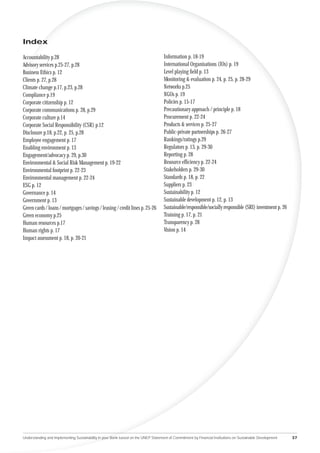 Index

Accountability p.28                                                                 Information p. 18-19
Advisory services p.25-27, p.28                                                     International Organisations (IOs) p. 19
Business Ethics p. 12                                                               Level playing ﬁeld p. 13
Clients p. 27, p.28                                                                 Monitoring & evaluation p. 24, p. 25, p. 28-29
Climate change p.17, p.23, p.28                                                     Networks p.25
Compliance p.19                                                                     NGOs p. 19
Corporate citizenship p. 12                                                         Policies p. 15-17
Corporate communications p. 28, p.29                                                Precautionary approach / principle p. 18
Corporate culture p.14                                                              Procurement p. 22-24
Corporate Social Responsibility (CSR) p.12                                          Products & services p. 25-27
Disclosure p.18, p.22, p. 25, p.28                                                  Public-private partnerships p. 26-27
Employee engagement p. 17                                                           Rankings/ratings p.29
Enabling environment p. 13                                                          Regulators p. 13, p. 29-30
Engagement/advocacy p. 29, p.30                                                     Reporting p. 28
Environmental & Social Risk Management p. 19-22                                     Resource efﬁciency p. 22-24
Environmental footprint p. 22-23                                                    Stakeholders p. 29-30
Environmental management p. 22-24                                                   Standards p. 18, p. 22
ESG p. 12                                                                           Suppliers p. 23
Governance p. 14                                                                    Sustainability p. 12
Government p. 13                                                                    Sustainable development p. 12, p. 13
Green cards / loans / mortgages / savings / leasing / credit lines p. 25-26         Sustainable/responsible/socially responsible (SRI) investment p. 26
Green economy p.25                                                                  Training p. 17, p. 21
Human resources p.17                                                                Transparency p. 28
Human rights p. 17                                                                  Vision p. 14
Impact assessment p. 18, p. 20-21




Understanding and Implementing Sustainability in your Bank based on the UNEP Statement of Commitment by Financial Institutions on Sustainable Development   37
 