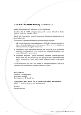About the UNEP FI Banking Commission


     Banking institutions represent the clear majority of UNEP FI’s Membership.
     Launched in 2010, the UNEP FI Banking Commission provides a common platform for all Members
     whose core activity lies in the banking business.
     The role of the Commission is to promote the mainstreaming of sustainability best practice across the
     global banking sector.
     The Commission’s approach to sustainable banking involves three core components:
     • Risk - systematic identiﬁcation, analysis and management of ESG risks in banking operations with the
       goal of avoiding and mitigating environmental impacts, while reducing risk and increasing business
       performance and enhancing long-term company value;
     • Green products & services - understanding the evolving needs of society and markets and developing
       sustainability-oriented products and services accordingly, so as to support the transition to a more
       resource-efﬁcient and low-carbon economy;
     • Environmental Management - consistent environmental management across the organizations
       facilities, ranging from energy efﬁciency and waste reduction to supply chain management and
       employee engagement, with a view to ‘lead by example’ and promote change in overall corporate
       culture.
     To-date, the Commission’s core areas of focus have been the development of the present Guide, and the
     coordination of an extensive Training Programme for banking practitioners.



     Project Team
     Head of Unit: Paul Clements-Hunt
     Project Leader: Careen Abb
     Project Assistant: Ana Mie Hirogoshi Reis

     The Project Team would like to thank the Banking Members of
     UNEP FI for their orientation and support.


     Contact
     banking@unepﬁ .org




38                                                                                UNEP FI Guide to Banking & Sustainability
 