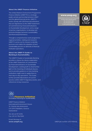 About the UNEP Finance Initiative

The United Nations Environment Programme
Finance Initiative (UNEP FI) is a strategic                 www.unep.org
public-private partnership between UNEP
                                                        United Nations Environment Programme
and the global ﬁnancial sector. UNEP FI                      P.O. Box 30552 Nairobi, Kenya
works closely with 200 ﬁnancial institutions                       Tel.: 254 20 62 1234
                                                                   Fax: 254 20 62 3927
that are Signatories to the UNEP Statement                     E-mail: cpiinfo@unep.org
of Commitment by Financial Institutions
on Sustainable Development, and a range
of partner organisations, to develop and
promote linkages between sustainability
and ﬁnancial performance.

Through a comprehensive work programme,
regional activities, training and research,
UNEP FI carries out its mission to identify,
promote and realise the adoption of best
sustainability practice at all levels of ﬁnancial
institution operations.

About the UNEP FI Guide to
Banking & Sustainability

The UNEP FI Guide to Sustainable Banking
provides a clause-by-clause explanation
of the UNEP Statement of Commitment
by Financial Institutions on Sustainable
Development, seeking both to shed further
light on the meaning of individual clauses,
and to provide guidance on how banking
institutions might seek to apply them in
their day-to-day operations. The Guide
further provides illustrations of current
practice within UNEP FI Signatory banks, and
references to key resources.




UNEP Finance Initiative
International Environment House
15, Chemin des Anémones
CH-1219 Châtelaine, Geneva
Switzerland

Tel: (41) 22 917 8178
Fax: (41) 22 796 9240

Email: ﬁ @unep.ch
www.unepﬁ.org                                       UNEP job number: DTI/1458/GE
 