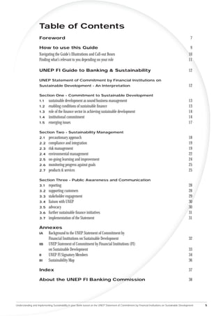 Table of Contents
                    Foreword                                                                                                                          7

                    How to use this Guide                                                                                                             9
                    Navigating the Guide’s Illustrations and Call-out Boxes                                                                          10
                    Finding what’s relevant to you depending on your role                                                                            11

                    UNEP FI Guide to Banking & Sustainability                                                                                        12

                    UNEP Statement of Commitment by Financial Institutions on
                    Sustainable Development - An Interpretation                                                                                      12

                    Section One - Commitment to Sustainable Development
                    1.1     sustainable development as sound business management                                                                     13
                    1.2     enabling conditions of sustainable ﬁnance                                                                                13
                    1.3     role of the ﬁnance sector in achieving sustainable development                                                           14
                    1.4     institutional commitment                                                                                                 14
                    1.5     emerging issues                                                                                                          17

                    Section Two - Sustainability Management
                    2.1     precautionary approach                                                                                                   18
                    2.2     compliance and integration                                                                                               19
                    2.3     risk management                                                                                                          19
                    2.4     environmental management                                                                                                 22
                    2.5     on-going learning and improvement                                                                                        24
                    2.6     monitoring progress against goals                                                                                        25
                    2.7     products & services                                                                                                      25

                    Section Three - Public Awareness and Communication
                    3.1     reporting                                                                                                                28
                    3.2     supporting customers                                                                                                     28
                    3.3     stakeholder engagement                                                                                                   29
                    3.4     liaison with UNEP                                                                                                        30
                    3.5     advocacy                                                                                                                 30
                    3.6     further sustainable ﬁnance initiatives                                                                                   31
                    3.7     implementation of the Statement                                                                                          31

                    Annexes
                    IA  Background to the UNEP Statement of Commitment by
                        Financial Institutions on Sustainable Development                                                                            32
                    IB  UNEP Statement of Commitment by Financial Institutions (FI)
                        on Sustainable Development                                                                                                   33
                    II  UNEP FI Signatory Members                                                                                                    34
                    III Sustainability Map                                                                                                           36

                    Index                                                                                                                            37

                    About the UNEP FI Banking Commission                                                                                             38




Understanding and Implementing Sustainability in your Bank based on the UNEP Statement of Commitment by Financial Institutions on Sustainable Development   5
 