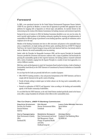 Foreword

                    In 2009, a new operational structure for the United Nations Environmental Programme Finance Initiative
                    (UNEP FI) was agreed by its Members, to ensure that all Signatories be provided with appropriate fora and
                    platforms for engaging with co-Signatories on relevant topics and platforms. An essential element to this
                    restructuring was the creation of the Industry Commissions, for banking, insurance and investment respectively.
                    During its ﬁrst year of existence in 2010, the Banking Commission identiﬁed as one core area for action, the
                    need to provide explicit guidance to the banking community regarding the meaning and implementation of
                    sustainability for different groups of practitioners across banking operations, especially for institutions and/or
                    employees new to the topic.
                    Members of the Banking Commission were keen to offer newcomers and pioneers in the sustainable ﬁnance
                    arena a comprehensive, yet simple starting and reference point, something which two of UNEP FI’s Regional
                    Task Forces, the Central & Eastern European Group and the Latin American Task Force, had already started to
                    work on. Moreover, the overall sustainability scene was maturing.
                    Indeed, while the Principles for Responsible Investment (PRI) and the nascent Principles for Sustainable
                    Insurance provided the investment and insurance audiences with a corpus of guidelines and benchmarks for
                    pursuing the sustainability agenda in their respective businesses, the banking audience remained confronted
                    with a variety of standards, ranging from the Equator Principles to a number of more local approaches, in a
                    variety of different countries.
                    With these needs and developments in mind, the Commission Board resolved to develop a Guide to Banking &
                    Sustainability, based directly on the UNEP Statement of Commitment by Financial Institutions on Sustainable
                    Development.
                    It is our hope that the Guide you presently hold will serve a number of purposes:
                    • Offer UNEP FI’s banking members a clear and practical interpretation of the UNEP Statement, and how to
                      comply with the Statement in the speciﬁc context of banking.
                    • Provide all banks seeking to embark upon (or further advance on) the long road to sustainability with a
                      baseline standard.
                    • Forward an explanation of UNEP FI and Signatories’ vision according to the banking and sustainability
                      agenda, to the broader community of stakeholders.
                    It is our belief that the UNEP Statement, as the only United Nations standard speciﬁcally aimed at the ﬁnance
                    sector, offers a unique foundation for all banks in their efforts to drive sustainability issues.



                    The Co-Chairs, UNEP FI Banking Commission
                    Dag Arne Kristensen                     Kim Brand                                Laura Celia Méndez Herrera
                    Executive Vice President                Director, Environmental Affairs          Special Advisor
                    External Relations                      Scotiabank                               FIRA
                    DnB Nor
                    Harry Papageorgiou                      Madeleine Ronquest                       Anindya Datta
                    Head, Environment & Quality             Head, Environmental and Social           President & Chief Marketing Ofﬁcer
                    Ofﬁce                                   Risk Management, Climate                 YES BANK Ltd.
                    Eurobank EFG                            Change, Occupational Health
                                                            and Safety
                                                            FirstRand Group Ltd




Understanding and Implementing Sustainability in your Bank based on the UNEP Statement of Commitment by Financial Institutions on Sustainable Development   7
 