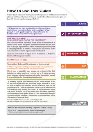 How to use this Guide
The UNEP FI Guide to Sustainable Banking is structured directly around the UNEP Statement of Commitment
by Financial Institutions on Sustainable Development. You will ﬁnd several types of information against each
clause of the Statement as per the example provided below.

                                                                                                                                                   CLAUSE

 1.4 We recognize that sustainable development is an
 institutional commitment and an integral part of our
 pursuit of both good corporate citizenship and the
 fundamentals of sound business practices.                                                                                     INTERPRETATION
                                                                                                                                        A OON

 WHAT DOES THIS MEAN?
 HOW DO I SHOW AND FULFILL THIS COMMITMENT?
 While clause 1.1 establishes sustainability the the necessity for sustainability to be
 inherent in sound business management and business sustainability itself, this clause
 spells out the key to implementation: in order to become a reality, sustainability needs
 to be fully integrated across the institution’s policies, processes and operations. In other
 words, sustainability is central to corporate identity and culture itself.
 This means action directly at the highest levels of the institution, i.e. the Board of                                      IMPLEMENTATION
 Directors and the Management Committee.

 Board Members and CEOs

 Things that Board Members and CEOs might want to ask themselves include:
 i. What is my understanding of sustainability issues and what
                                                                                                                                                            Q&A
                                                                                                                                                              A
 vision should I derive thereof, for the institution?
 When it comes to sustainability issues, ignorance can no longer be bliss. While
 institutions can position themselves in a variety of ways on the matter, they cannot
 remain positionless. Seeking at least minimal understanding of sustainability issues will
 be key to establishing a line that makes sense for the institution.                                                              ILLUSTRATIONS
                                                                                                                                            O

 ‘By embedding corporate social responsibility into our business processes, we link
 our non-ﬁnancial performance with our business strategy. This enables us to focus
 our efforts on long-term value drivers that contribute to the success of our Bank and
 progress for society as a whole. Our objective is to integrate corporate responsibility into
 Access Bank’s day-to-day operations and to make it the way we conduct our business
 as it becomes particularly clear in these difﬁcult times that corporate responsibility
 and business success belong together. Therefore, at a time when the global economy is
 undergoing challenges, Access Bank is mainstreaming corporate responsibility to bring
 about positive and sustainable change.’
 Gbenga Oyebode (MFR), Chairman, Access Bank, Sustainability Report 2009
 http://www.accessbankplc.com/Library/Documents/CSR_Reports/CSR_report_2009.pdf
                                                                                                                                          FURTHER
                                                                                                                                      INFORMATION
   UNEP FI Resources on Effecting Corporate Culture Change
   • If you ask us…: Making environmental employee engagement happen
     http://www.unepﬁ.org/ﬁleadmin/documents/ifyouaskus_engagement.pdf




Understanding and Implementing Sustainability in your Bank based on the UNEP Statement of Commitment by Financial Institutions on Sustainable Development     9
 