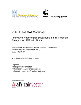 UNEP FI and WWF Workshop: 
Innovative Financing for Sustainable Small & Medium 
Enterprises (SMEs) in Africa 
International Environment House, Geneva, Switzerland 
Wednesday 26th September 2007, 
0900 – 1630 hrs 
This summary document includes: 
*Agenda 
*Background information 
*Information on workshop sessions 
*Information on hosts & project partners 
Media Partner: 
 