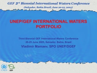 UNEP/GEF INTERNATIONAL WATERS 
PORTFOLIO 
Third Biennial GEF International Waters Conference 
20-25 June 2005, Salvador, Bahia, Brazil 
Vladimir Mamaev, SPO UNEP/DGEF 
 
